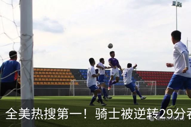全美热搜第一！骑士被逆转29分吞耻辱纪录 美记炮轰克城全队缺乏斗志
